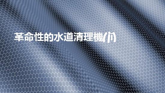 革命性的水道清理機(jī)器人：解放你的煩惱，讓水道暢通無阻！